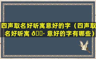 四声取名好听寓意好的字（四声取名好听寓 🌷 意好的字有哪些）